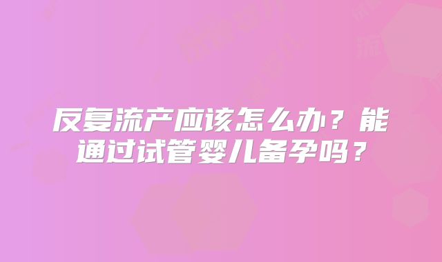 反复流产应该怎么办？能通过试管婴儿备孕吗？