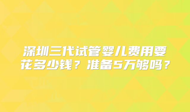 深圳三代试管婴儿费用要花多少钱？准备5万够吗？