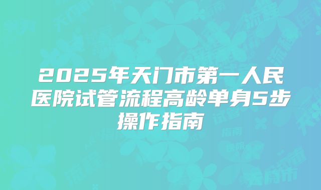 2025年天门市第一人民医院试管流程高龄单身5步操作指南