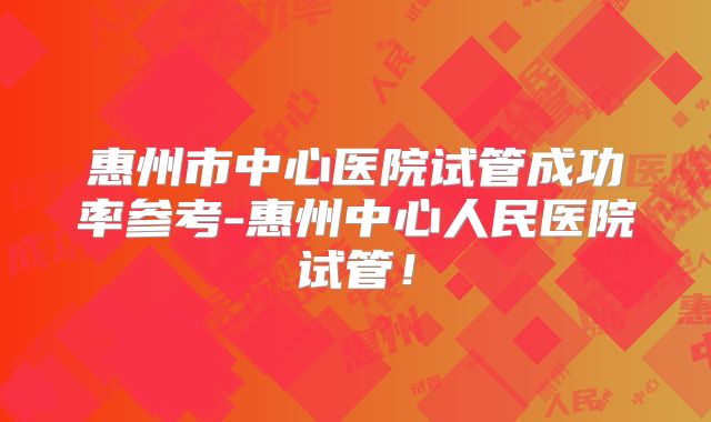 惠州市中心医院试管成功率参考-惠州中心人民医院试管！