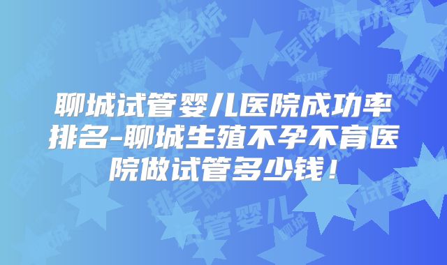 聊城试管婴儿医院成功率排名-聊城生殖不孕不育医院做试管多少钱!