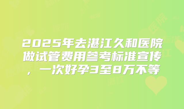 2025年去湛江久和医院做试管费用参考标准宣传，一次好孕3至8万不等