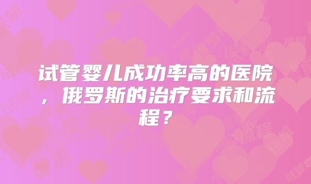 试管婴儿成功率高的医院，俄罗斯的治疗要求和流程？