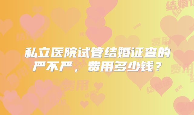 私立医院试管结婚证查的严不严，费用多少钱？