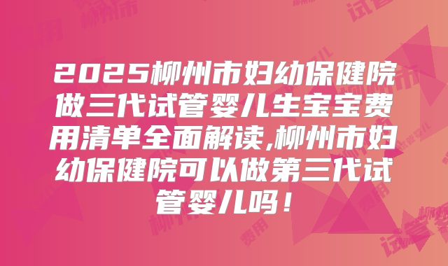 2025柳州市妇幼保健院做三代试管婴儿生宝宝费用清单全面解读,柳州市妇幼保健院可以做第三代试管婴儿吗！