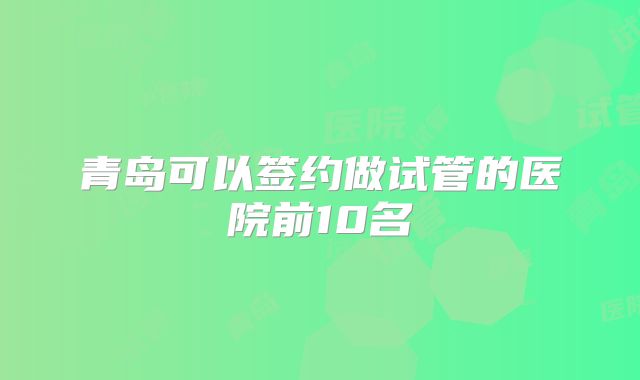 青岛可以签约做试管的医院前10名