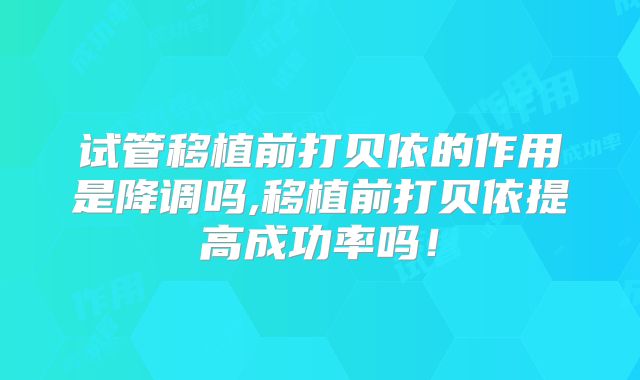 试管移植前打贝依的作用是降调吗,移植前打贝依提高成功率吗！