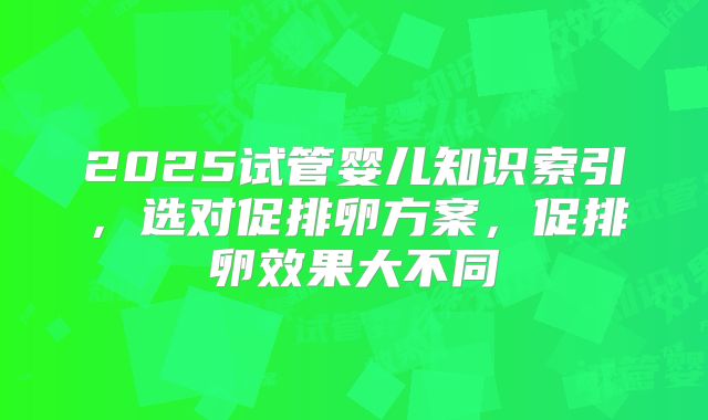 2025试管婴儿知识索引，选对促排卵方案，促排卵效果大不同