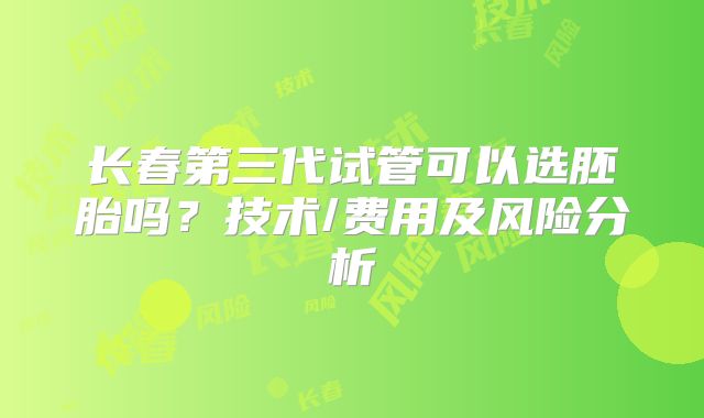 长春第三代试管可以选胚胎吗？技术/费用及风险分析