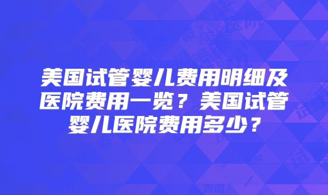美国试管婴儿费用明细及医院费用一览？美国试管婴儿医院费用多少？