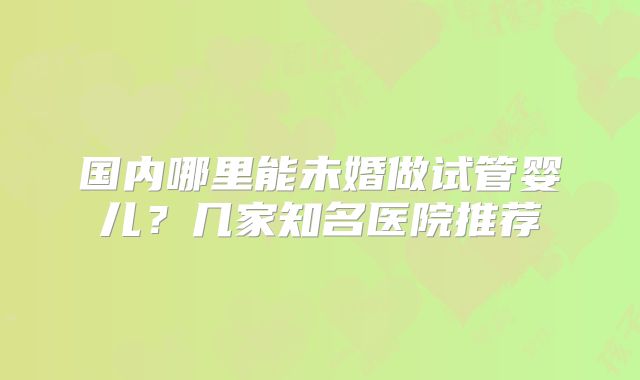 国内哪里能未婚做试管婴儿？几家知名医院推荐