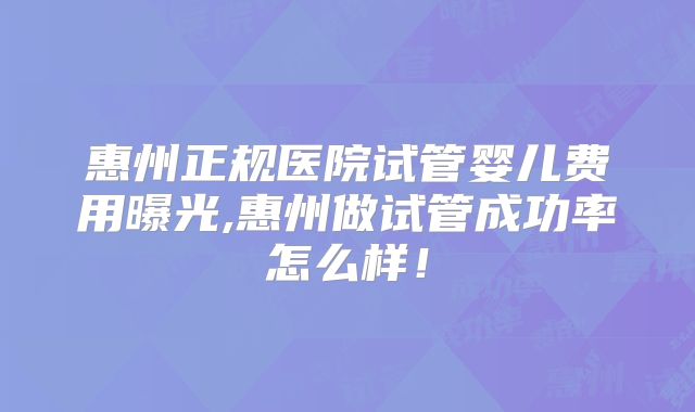 惠州正规医院试管婴儿费用曝光,惠州做试管成功率怎么样！