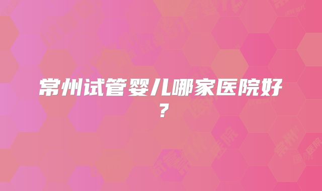 常州试管婴儿哪家医院好？