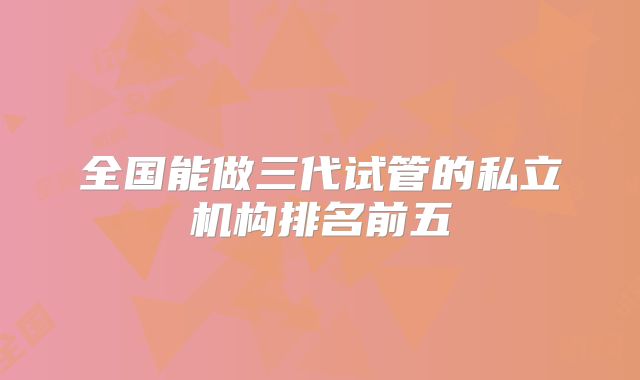 全国能做三代试管的私立机构排名前五