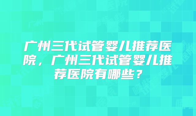 广州三代试管婴儿推荐医院，广州三代试管婴儿推荐医院有哪些？