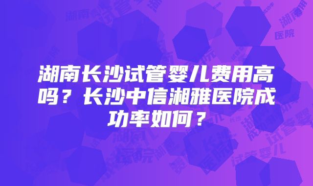 湖南长沙试管婴儿费用高吗?长沙中信湘雅医院成功率如何?