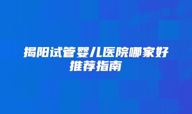 揭阳试管婴儿医院哪家好推荐指南