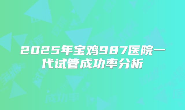 2025年宝鸡987医院一代试管成功率分析