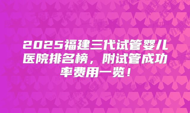 2025福建三代试管婴儿医院排名榜，附试管成功率费用一览！