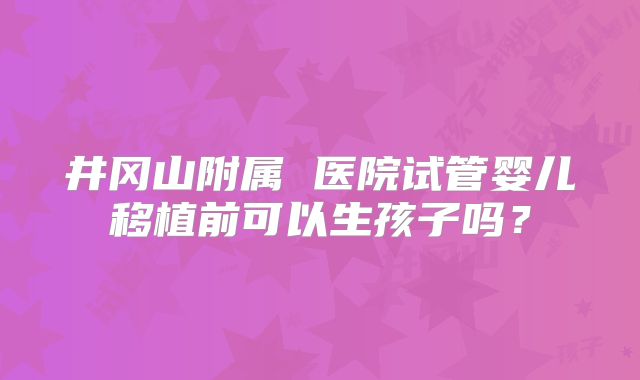 井冈山附属 医院试管婴儿移植前可以生孩子吗？