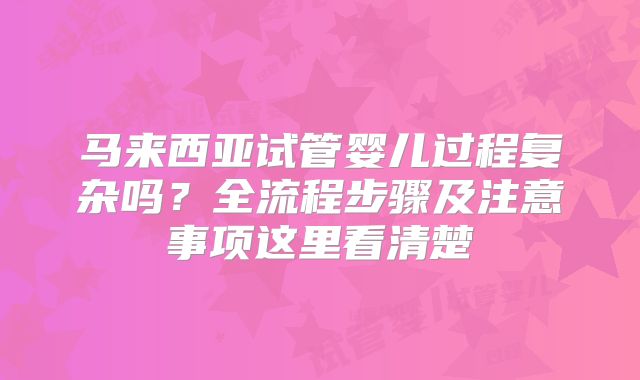 马来西亚试管婴儿过程复杂吗？全流程步骤及注意事项这里看清楚