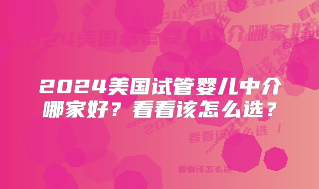 2024美国试管婴儿中介哪家好?看看该怎么选?