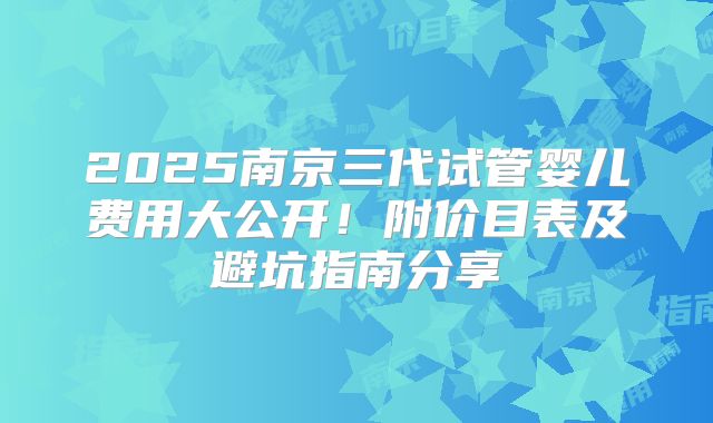 2025南京三代试管婴儿费用大公开！附价目表及避坑指南分享