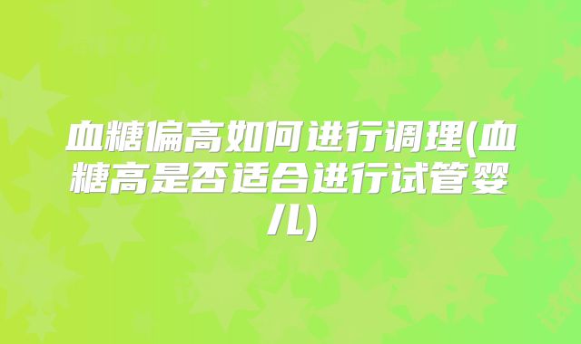 血糖偏高如何进行调理(血糖高是否适合进行试管婴儿)