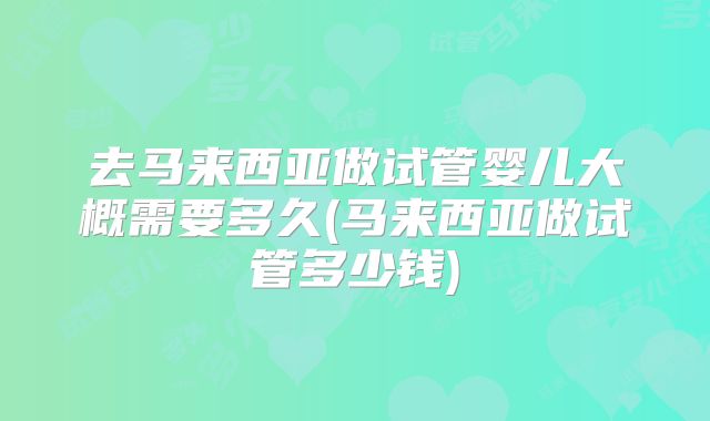 去马来西亚做试管婴儿大概需要多久(马来西亚做试管多少钱)