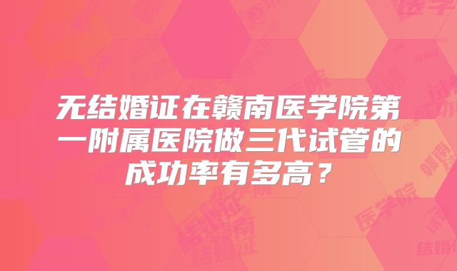 无结婚证在赣南医学院第一附属医院做三代试管的成功率有多高?