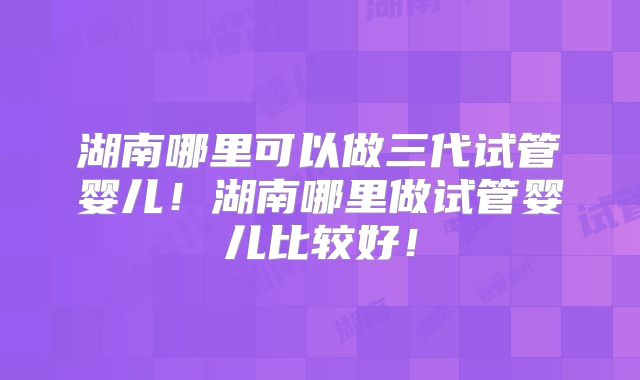 湖南哪里可以做三代试管婴儿！湖南哪里做试管婴儿比较好！