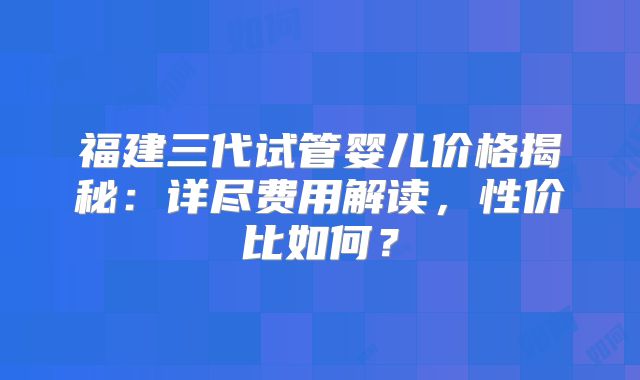 福建三代试管婴儿价格揭秘：详尽费用解读，性价比如何？