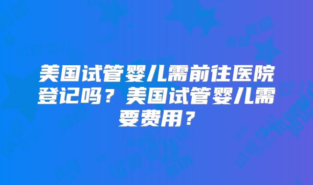 美国试管婴儿需前往医院登记吗？美国试管婴儿需要费用？