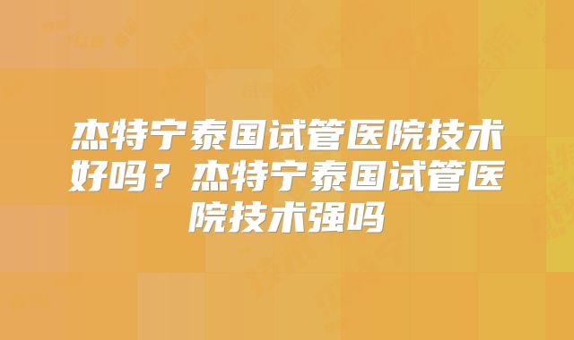 杰特宁泰国试管医院技术好吗？杰特宁泰国试管医院技术强吗