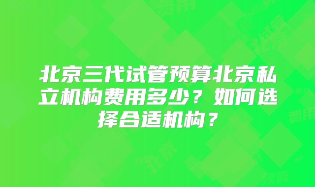 北京三代试管预算北京私立机构费用多少？如何选择合适机构？