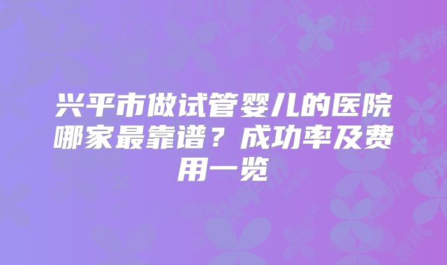 兴平市做试管婴儿的医院哪家最靠谱?成功率及费用一览