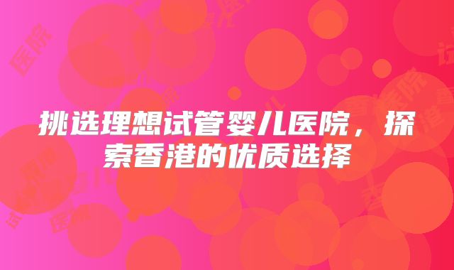 挑选理想试管婴儿医院，探索香港的优质选择