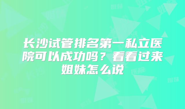 长沙试管排名第一私立医院可以成功吗？看看过来姐妹怎么说