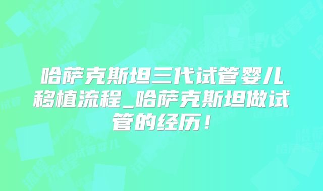 哈萨克斯坦三代试管婴儿移植流程_哈萨克斯坦做试管的经历！