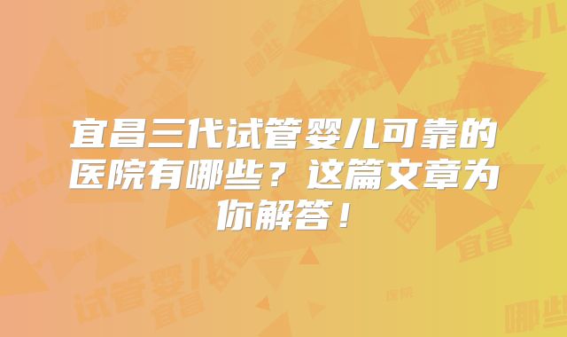 宜昌三代试管婴儿可靠的医院有哪些？这篇文章为你解答！
