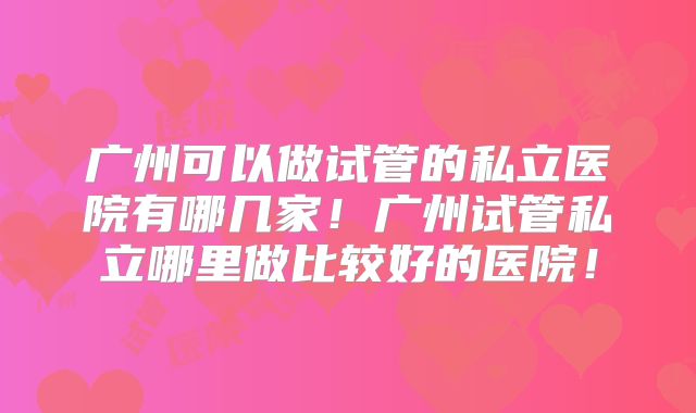广州可以做试管的私立医院有哪几家！广州试管私立哪里做比较好的医院！