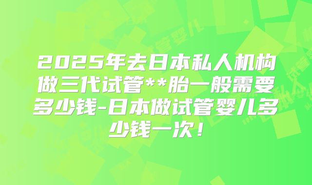 2025年去日本私人机构做三代试管**胎一般需要多少钱-日本做试管婴儿多少钱一次！