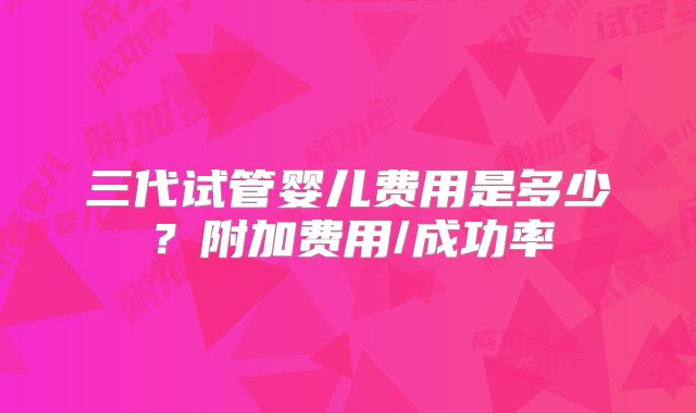 三代试管婴儿费用是多少？附加费用/成功率