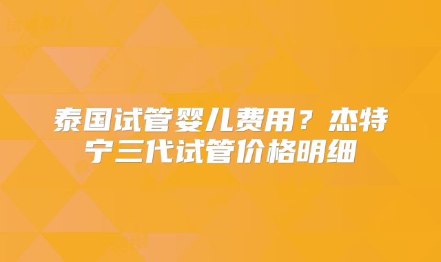 泰国试管婴儿费用？杰特宁三代试管价格明细