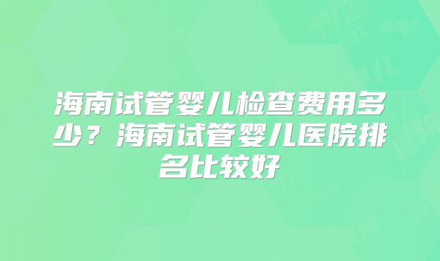 海南试管婴儿检查费用多少？海南试管婴儿医院排名比较好