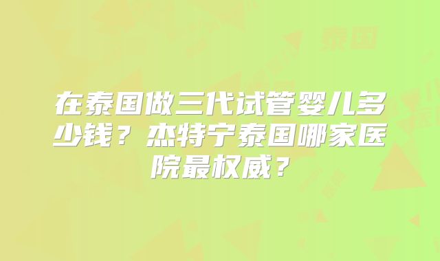 在泰国做三代试管婴儿多少钱？杰特宁泰国哪家医院最权威？