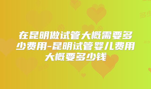 在昆明做试管大概需要多少费用-昆明试管婴儿费用大概要多少钱