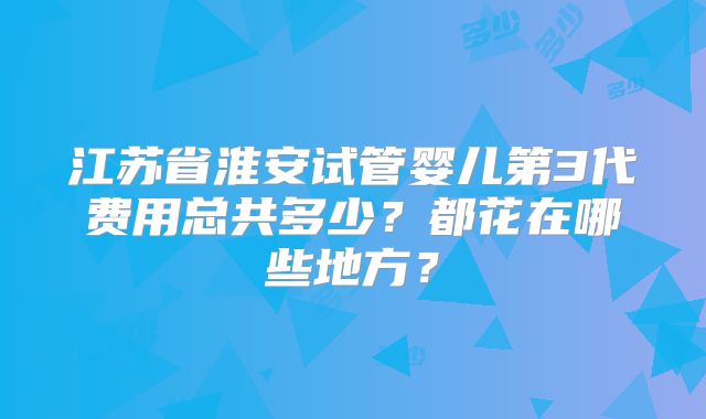 江苏省淮安试管婴儿第3代费用总共多少？都花在哪些地方？