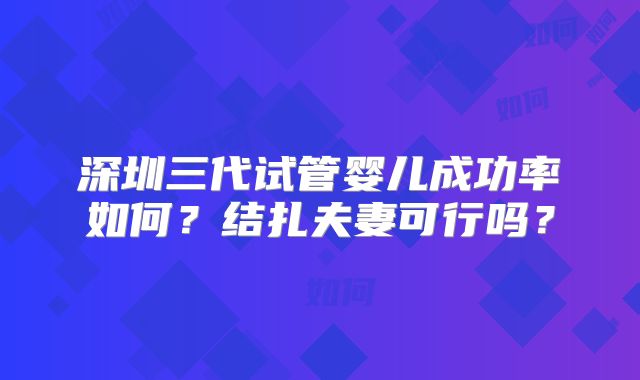 深圳三代试管婴儿成功率如何？结扎夫妻可行吗？
