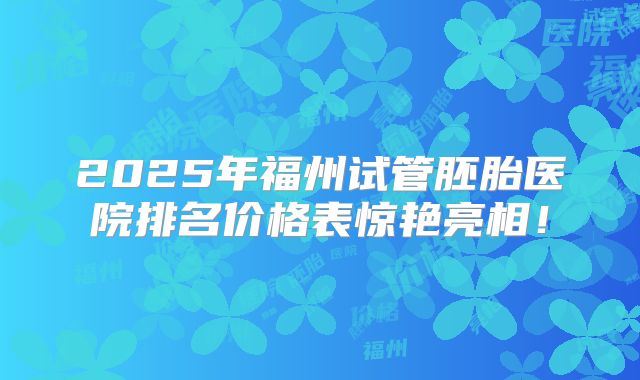 2025年福州试管胚胎医院排名价格表惊艳亮相！